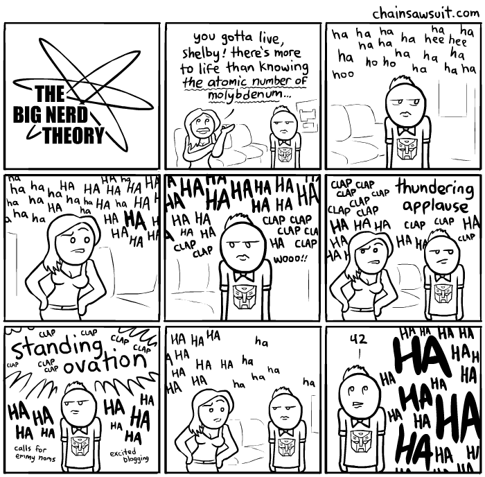 Nine-panel comic strip. Panel 1: title card spoofing the one from "The Big Bang Theory" which instead says "The Big Nerd Theory." Panel 2: Two characters, a woman in a halter top and a man with a bow tie and Transformers logo t-shirt are in a living room. The woman, rolling her eyes, says, "you gotta live, Shelby! There's more to life than knowing the atomic number of molybdenum!" Panel 3: The man, expression deadpan neutral, silently looks to the side as the panel begins to fill with repeated floating words "ha ha ha' signifying audience laughter from off-screen. Panel 4: The woman pouts as more "ha ha ha" laughs fill the panel. Panel 5: The man stands passively as the label fills up with more "ha ha ha" as well as "clap clap clap" words. Panel 6: Both characters look uncomfortable as the panel space fills with more "ha ha ha," "clap clap clap," and "thundering applause." Panel 7: The man is now surrounded by floating "ha ha ha," "clap clap clap," "calls for emmy noms," "excited blogging," and a giant starburst of the words "standing ovation." Panel 8: Both characters hold their positions as the floating "ha ha ha" begins to thin out into smaller, sparser letters. Panel 9: The man, rolling his eyes, says, "42." The frame is newly filled with massive boldface "HA HA HA" words. Artist credit; ChainSawSuit.com